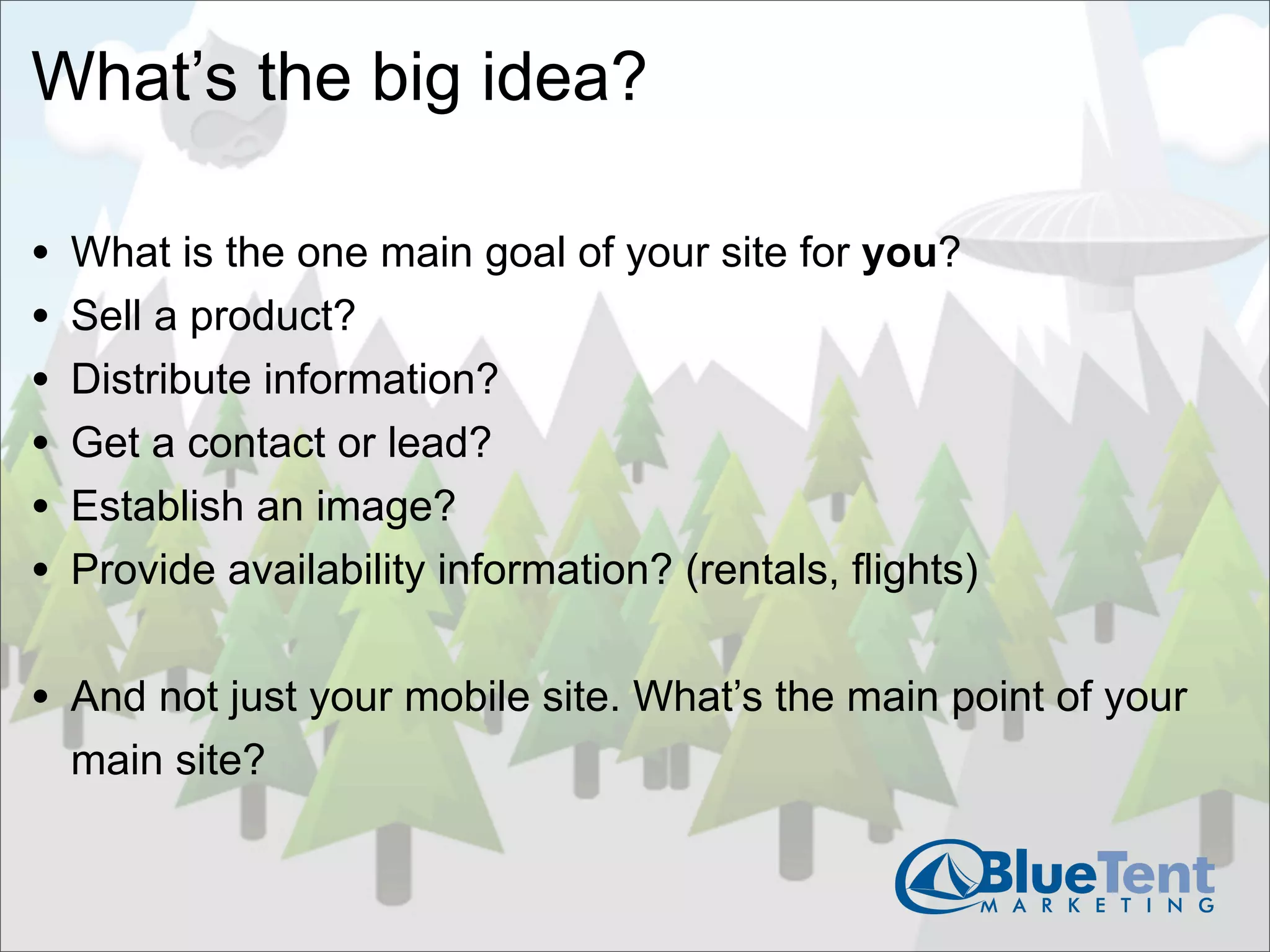 What’s the big idea?

•   What is the one main goal of your site for you?
•   Sell a product?
•   Distribute information?
•   Get a contact or lead?
•   Establish an image?
•   Provide availability information? (rentals, flights)


• And not just your mobile site. What’s the main point of your
    main site?
 
