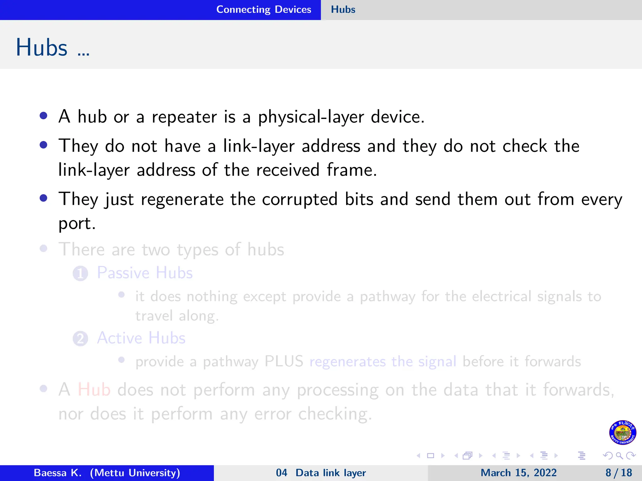 Connecting Devices Hubs Hubs … • A hub or a repeater is a physical-layer device. • They do not have a link-layer address and they do not check the link-layer address of the received frame. • They just regenerate the corrupted bits and send them out from every port. • There are two types of hubs 1 Passive Hubs • it does nothing except provide a pathway for the electrical signals to travel along. 2 Active Hubs • provide a pathway PLUS regenerates the signal before it forwards • A Hub does not perform any processing on the data that it forwards, nor does it perform any error checking. Baessa K. (Mettu University) 04 Data link layer March 15, 2022 8 / 18 