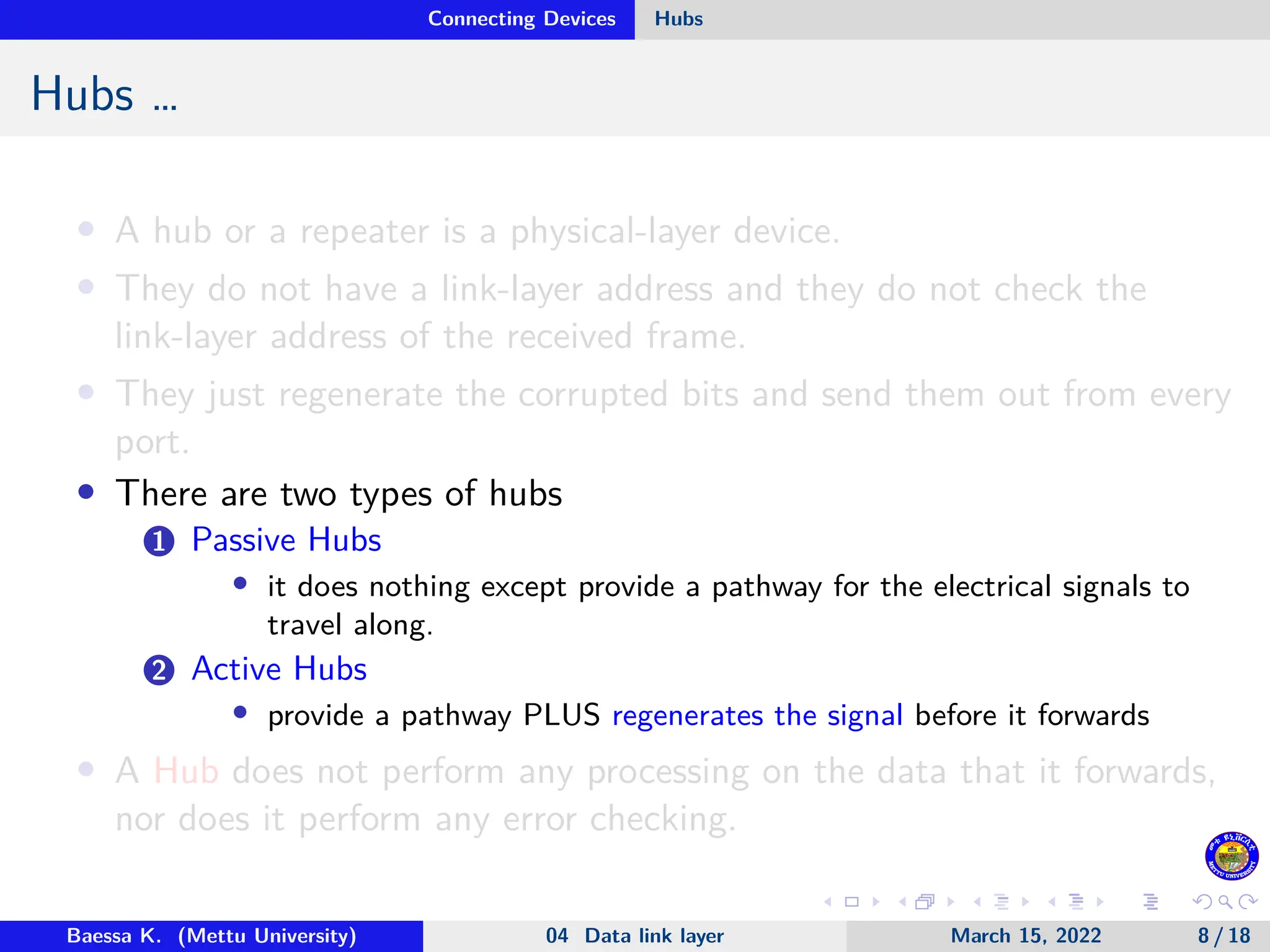 Connecting Devices Hubs Hubs … • A hub or a repeater is a physical-layer device. • They do not have a link-layer address and they do not check the link-layer address of the received frame. • They just regenerate the corrupted bits and send them out from every port. • There are two types of hubs 1 Passive Hubs • it does nothing except provide a pathway for the electrical signals to travel along. 2 Active Hubs • provide a pathway PLUS regenerates the signal before it forwards • A Hub does not perform any processing on the data that it forwards, nor does it perform any error checking. Baessa K. (Mettu University) 04 Data link layer March 15, 2022 8 / 18 