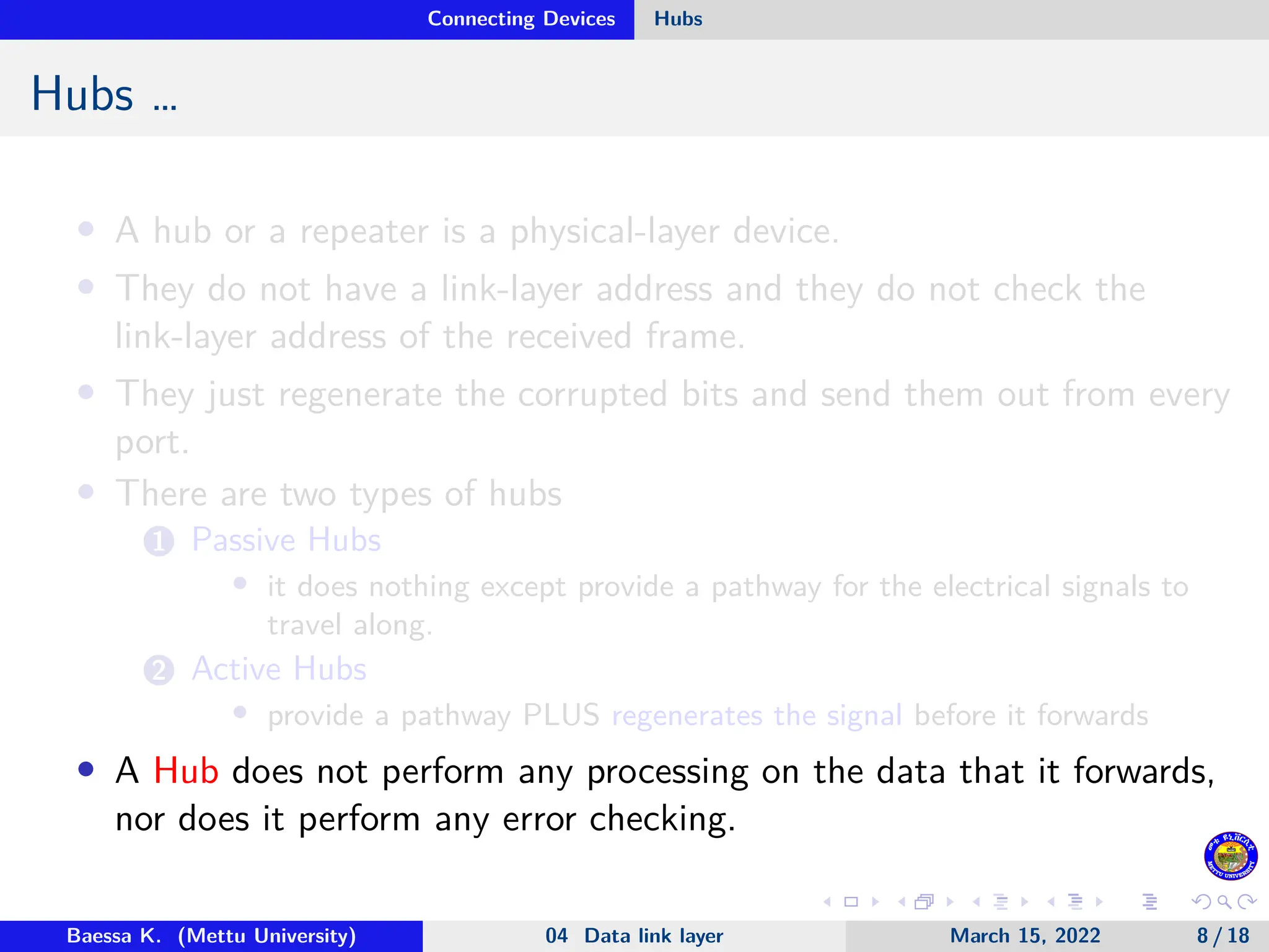 Connecting Devices Hubs Hubs … • A hub or a repeater is a physical-layer device. • They do not have a link-layer address and they do not check the link-layer address of the received frame. • They just regenerate the corrupted bits and send them out from every port. • There are two types of hubs 1 Passive Hubs • it does nothing except provide a pathway for the electrical signals to travel along. 2 Active Hubs • provide a pathway PLUS regenerates the signal before it forwards • A Hub does not perform any processing on the data that it forwards, nor does it perform any error checking. Baessa K. (Mettu University) 04 Data link layer March 15, 2022 8 / 18 