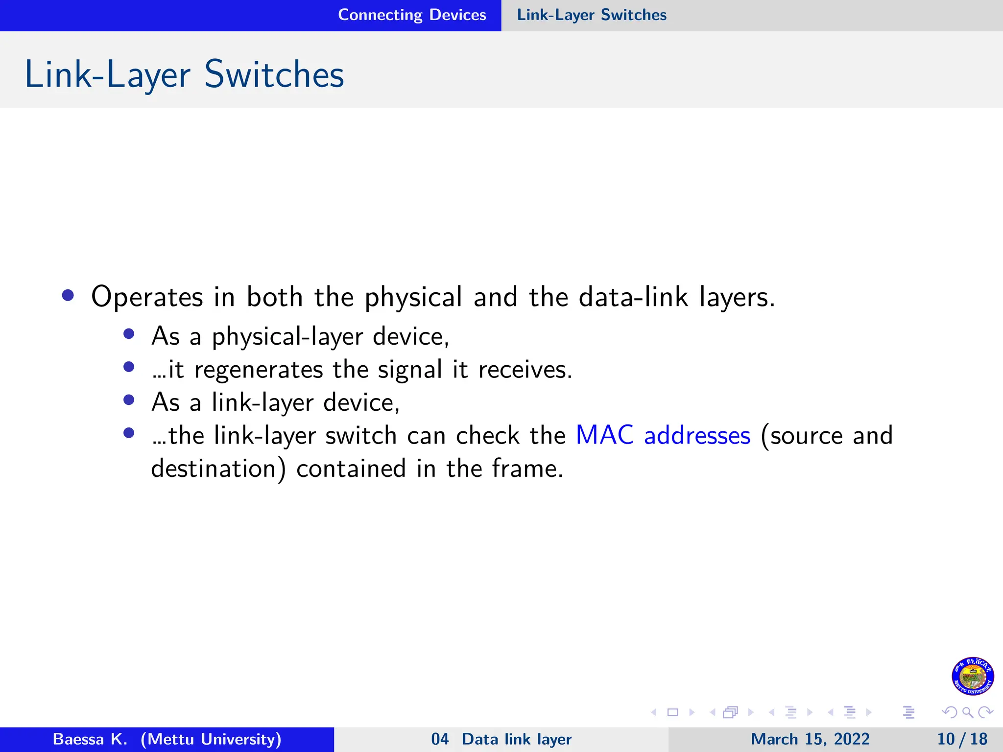 Connecting Devices Link-Layer Switches Link-Layer Switches • Operates in both the physical and the data-link layers. • As a physical-layer device, • …it regenerates the signal it receives. • As a link-layer device, • …the link-layer switch can check the MAC addresses (source and destination) contained in the frame. Baessa K. (Mettu University) 04 Data link layer March 15, 2022 10 / 18 