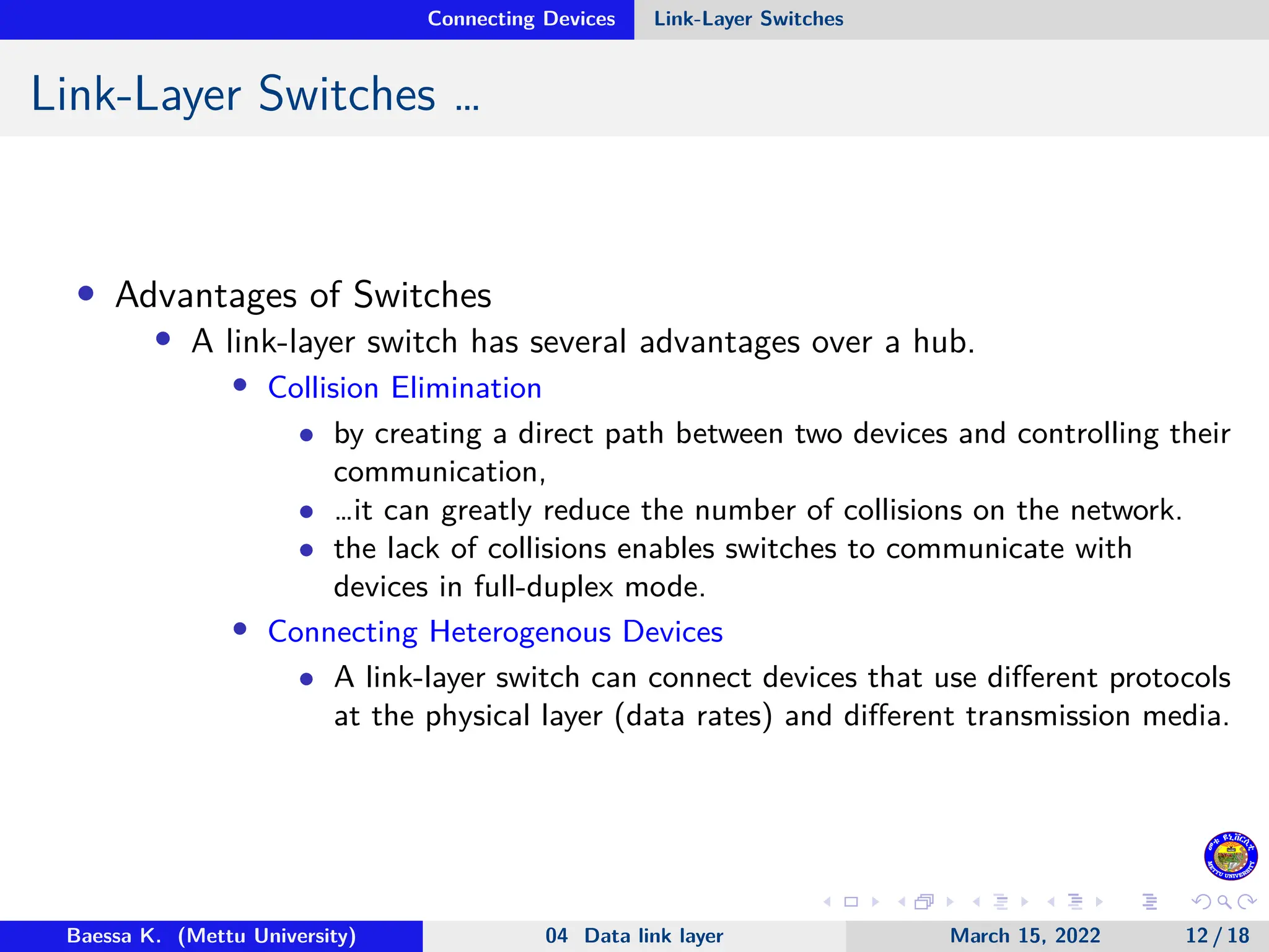 Connecting Devices Link-Layer Switches Link-Layer Switches … • Advantages of Switches • A link-layer switch has several advantages over a hub. • Collision Elimination • by creating a direct path between two devices and controlling their communication, • …it can greatly reduce the number of collisions on the network. • the lack of collisions enables switches to communicate with devices in full-duplex mode. • Connecting Heterogenous Devices • A link-layer switch can connect devices that use different protocols at the physical layer (data rates) and different transmission media. Baessa K. (Mettu University) 04 Data link layer March 15, 2022 12 / 18 