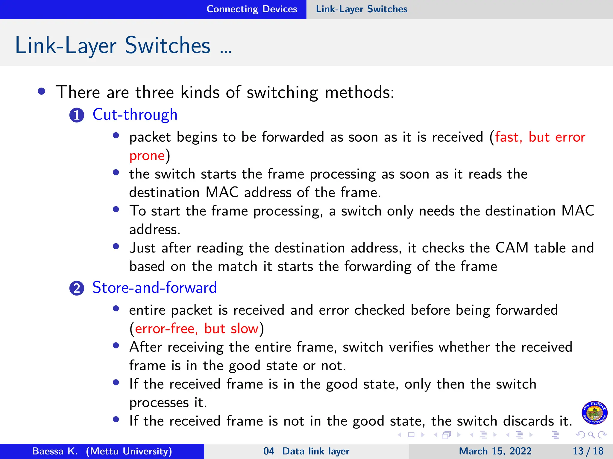 Connecting Devices Link-Layer Switches Link-Layer Switches … • There are three kinds of switching methods: 1 Cut-through • packet begins to be forwarded as soon as it is received (fast, but error prone) • the switch starts the frame processing as soon as it reads the destination MAC address of the frame. • To start the frame processing, a switch only needs the destination MAC address. • Just after reading the destination address, it checks the CAM table and based on the match it starts the forwarding of the frame 2 Store-and-forward • entire packet is received and error checked before being forwarded (error-free, but slow) • After receiving the entire frame, switch verifies whether the received frame is in the good state or not. • If the received frame is in the good state, only then the switch processes it. • If the received frame is not in the good state, the switch discards it. Baessa K. (Mettu University) 04 Data link layer March 15, 2022 13 / 18 