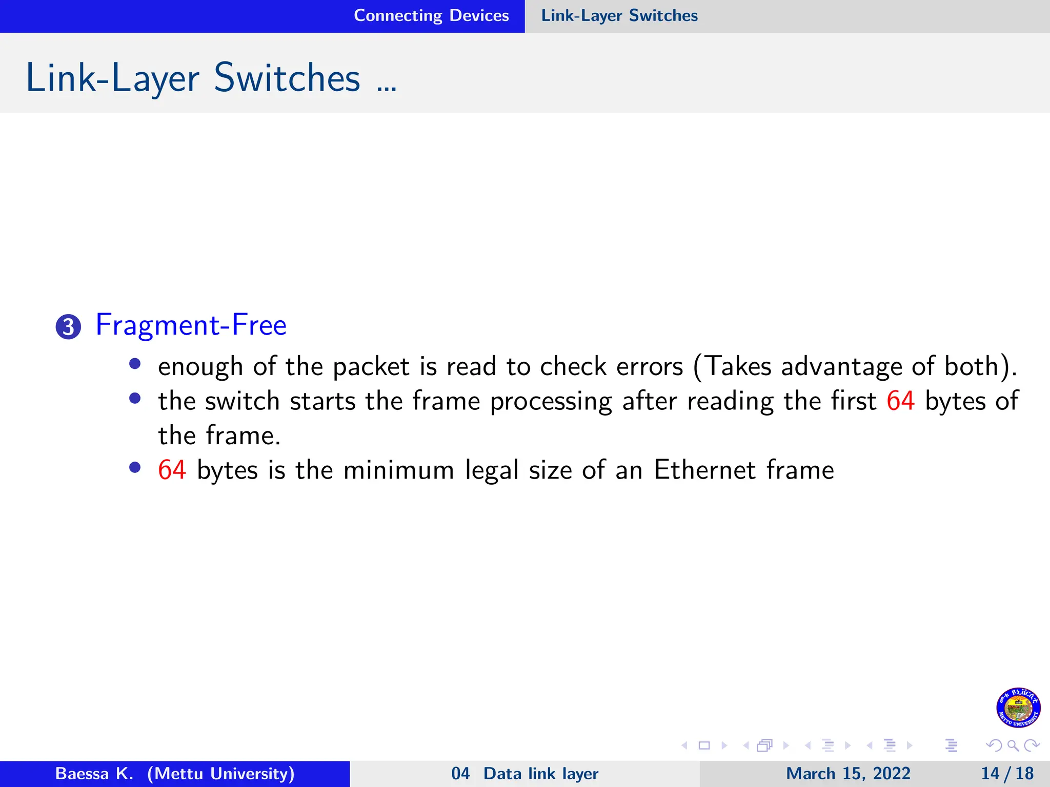 Connecting Devices Link-Layer Switches Link-Layer Switches … 3 Fragment-Free • enough of the packet is read to check errors (Takes advantage of both). • the switch starts the frame processing after reading the first 64 bytes of the frame. • 64 bytes is the minimum legal size of an Ethernet frame Baessa K. (Mettu University) 04 Data link layer March 15, 2022 14 / 18 