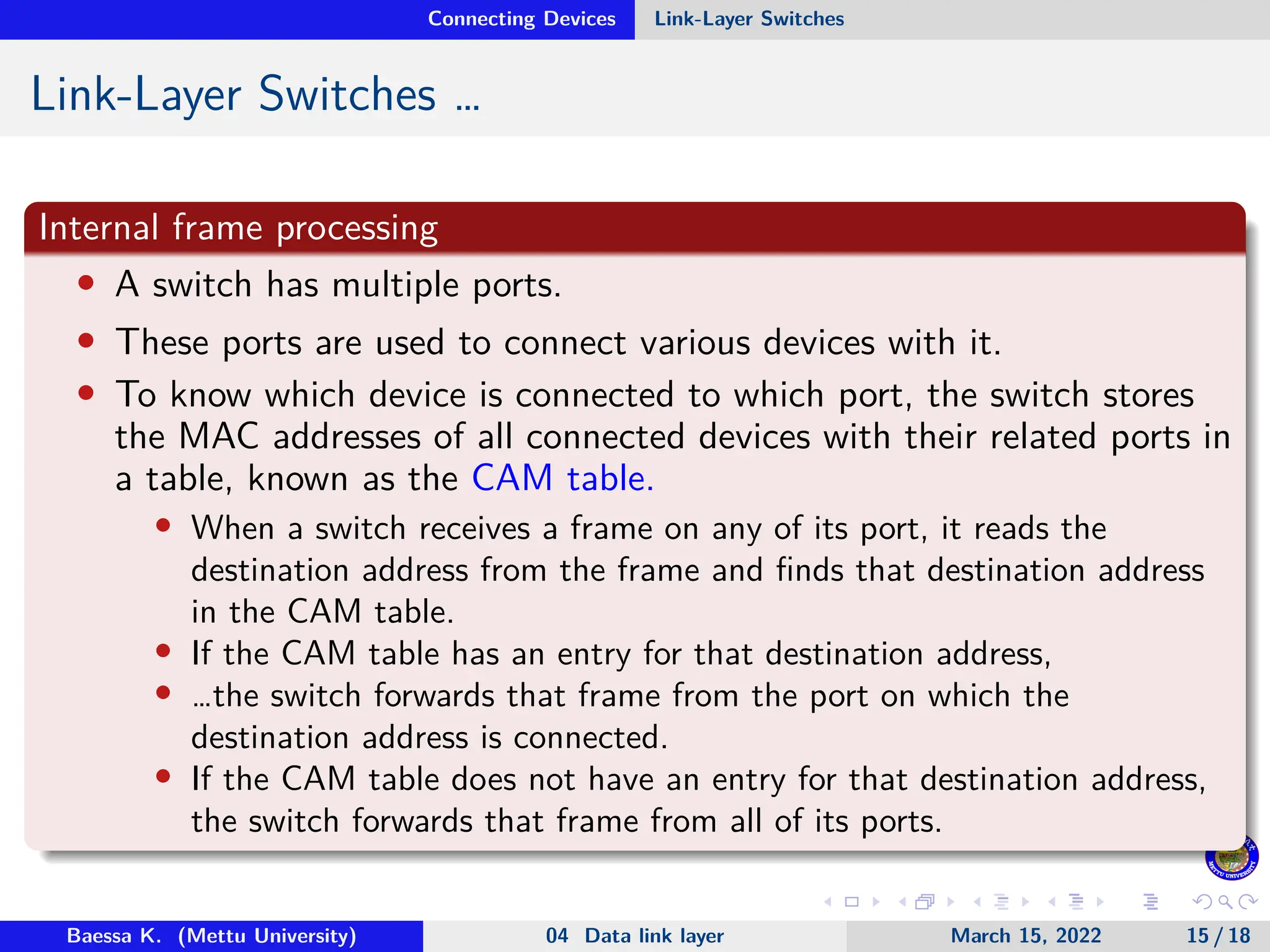 Connecting Devices Link-Layer Switches Link-Layer Switches … Internal frame processing • A switch has multiple ports. • These ports are used to connect various devices with it. • To know which device is connected to which port, the switch stores the MAC addresses of all connected devices with their related ports in a table, known as the CAM table. • When a switch receives a frame on any of its port, it reads the destination address from the frame and finds that destination address in the CAM table. • If the CAM table has an entry for that destination address, • …the switch forwards that frame from the port on which the destination address is connected. • If the CAM table does not have an entry for that destination address, the switch forwards that frame from all of its ports. Baessa K. (Mettu University) 04 Data link layer March 15, 2022 15 / 18 