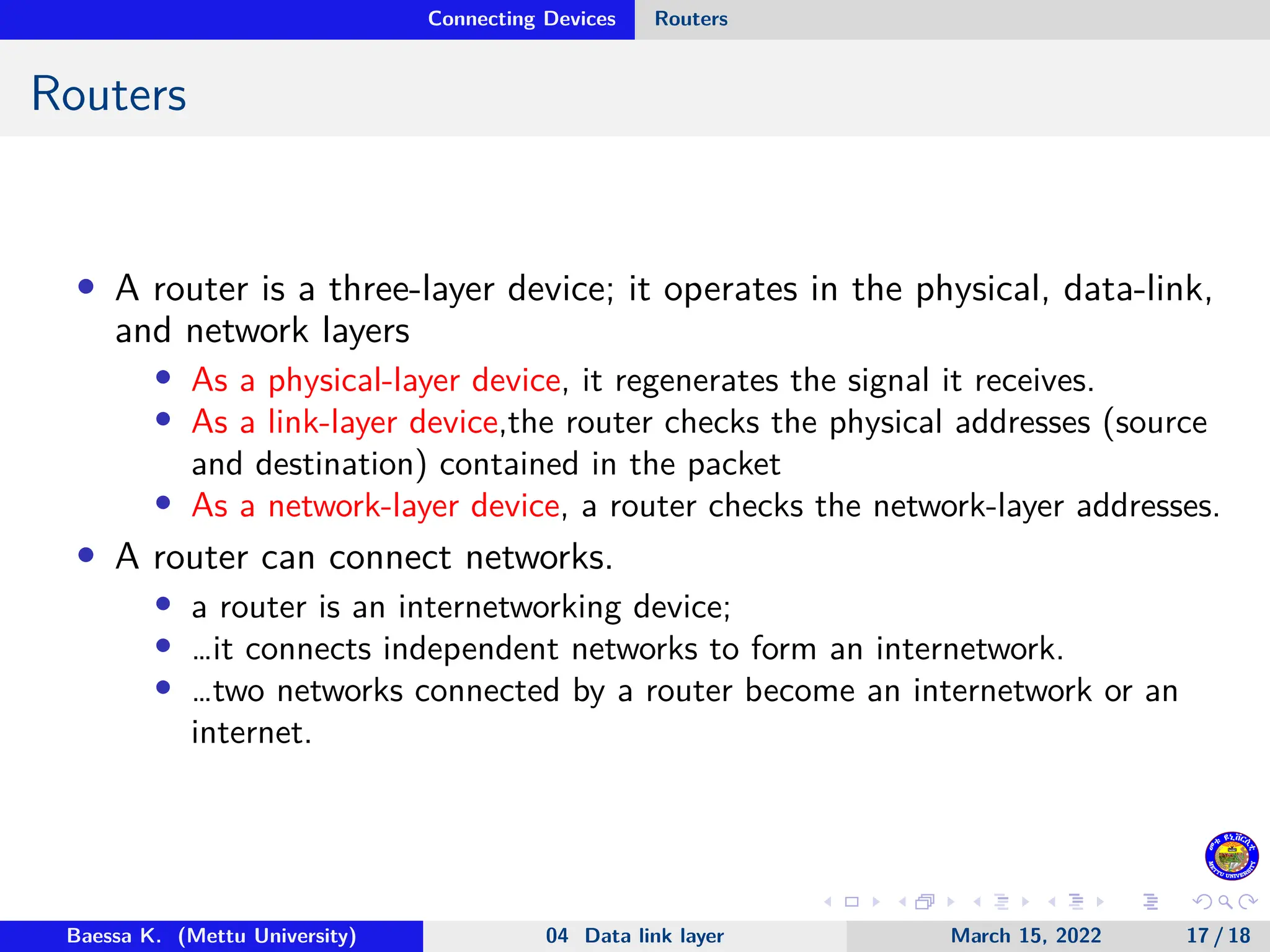 Connecting Devices Routers Routers • A router is a three-layer device; it operates in the physical, data-link, and network layers • As a physical-layer device, it regenerates the signal it receives. • As a link-layer device,the router checks the physical addresses (source and destination) contained in the packet • As a network-layer device, a router checks the network-layer addresses. • A router can connect networks. • a router is an internetworking device; • …it connects independent networks to form an internetwork. • …two networks connected by a router become an internetwork or an internet. Baessa K. (Mettu University) 04 Data link layer March 15, 2022 17 / 18 