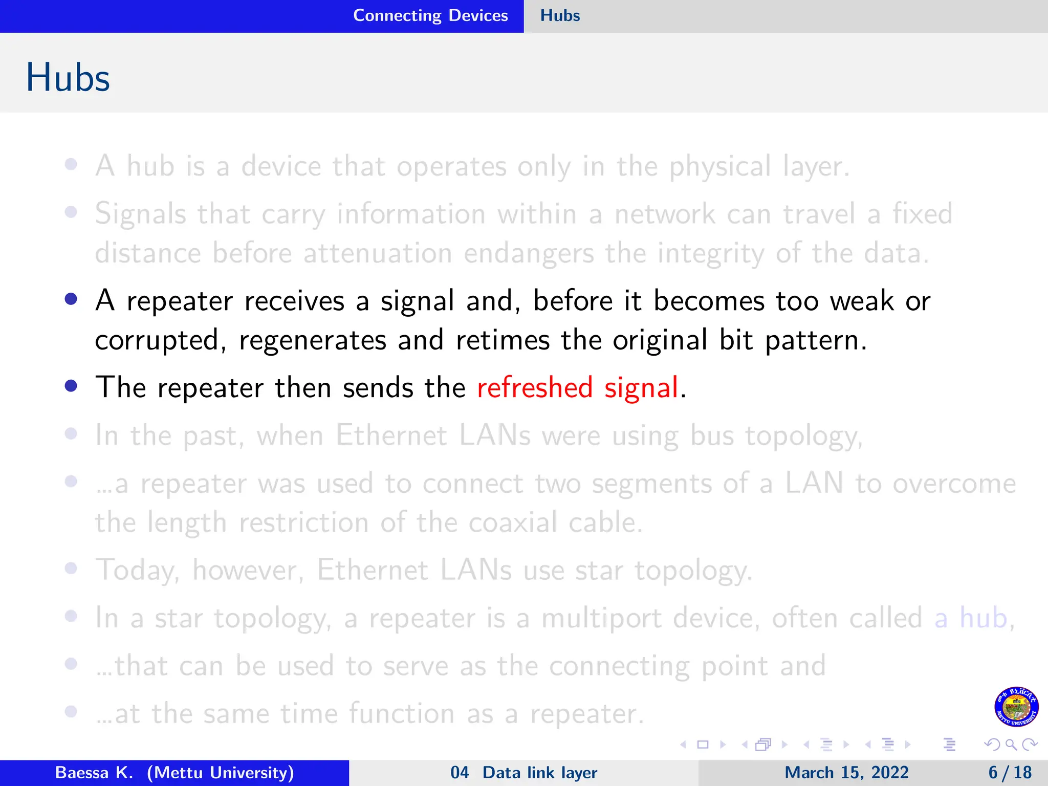Connecting Devices Hubs Hubs • A hub is a device that operates only in the physical layer. • Signals that carry information within a network can travel a fixed distance before attenuation endangers the integrity of the data. • A repeater receives a signal and, before it becomes too weak or corrupted, regenerates and retimes the original bit pattern. • The repeater then sends the refreshed signal. • In the past, when Ethernet LANs were using bus topology, • …a repeater was used to connect two segments of a LAN to overcome the length restriction of the coaxial cable. • Today, however, Ethernet LANs use star topology. • In a star topology, a repeater is a multiport device, often called a hub, • …that can be used to serve as the connecting point and • …at the same time function as a repeater. Baessa K. (Mettu University) 04 Data link layer March 15, 2022 6 / 18 