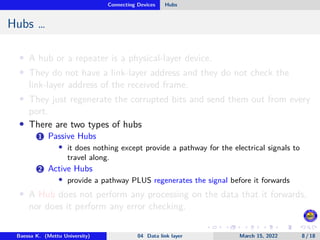 Connecting Devices Hubs
Hubs …
• A hub or a repeater is a physical-layer device.
• They do not have a link-layer address and they do not check the
link-layer address of the received frame.
• They just regenerate the corrupted bits and send them out from every
port.
• There are two types of hubs
1 Passive Hubs
• it does nothing except provide a pathway for the electrical signals to
travel along.
2 Active Hubs
• provide a pathway PLUS regenerates the signal before it forwards
• A Hub does not perform any processing on the data that it forwards,
nor does it perform any error checking.
Baessa K. (Mettu University) 04 Data link layer March 15, 2022 8 / 18
 
