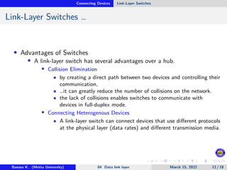 Connecting Devices Link-Layer Switches
Link-Layer Switches …
• Advantages of Switches
• A link-layer switch has several advantages over a hub.
• Collision Elimination
• by creating a direct path between two devices and controlling their
communication,
• …it can greatly reduce the number of collisions on the network.
• the lack of collisions enables switches to communicate with
devices in full-duplex mode.
• Connecting Heterogenous Devices
• A link-layer switch can connect devices that use different protocols
at the physical layer (data rates) and different transmission media.
Baessa K. (Mettu University) 04 Data link layer March 15, 2022 12 / 18
 