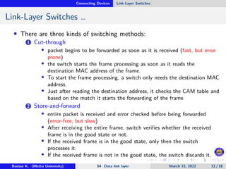 Connecting Devices Link-Layer Switches
Link-Layer Switches …
• There are three kinds of switching methods:
1 Cut-through
• packet begins to be forwarded as soon as it is received (fast, but error
prone)
• the switch starts the frame processing as soon as it reads the
destination MAC address of the frame.
• To start the frame processing, a switch only needs the destination MAC
address.
• Just after reading the destination address, it checks the CAM table and
based on the match it starts the forwarding of the frame
2 Store-and-forward
• entire packet is received and error checked before being forwarded
(error-free, but slow)
• After receiving the entire frame, switch verifies whether the received
frame is in the good state or not.
• If the received frame is in the good state, only then the switch
processes it.
• If the received frame is not in the good state, the switch discards it.
Baessa K. (Mettu University) 04 Data link layer March 15, 2022 13 / 18
 