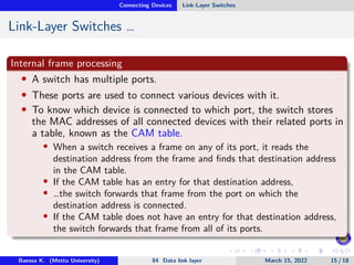 Connecting Devices Link-Layer Switches
Link-Layer Switches …
Internal frame processing
• A switch has multiple ports.
• These ports are used to connect various devices with it.
• To know which device is connected to which port, the switch stores
the MAC addresses of all connected devices with their related ports in
a table, known as the CAM table.
• When a switch receives a frame on any of its port, it reads the
destination address from the frame and finds that destination address
in the CAM table.
• If the CAM table has an entry for that destination address,
• …the switch forwards that frame from the port on which the
destination address is connected.
• If the CAM table does not have an entry for that destination address,
the switch forwards that frame from all of its ports.
Baessa K. (Mettu University) 04 Data link layer March 15, 2022 15 / 18
 