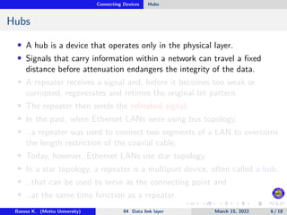 Connecting Devices Hubs
Hubs
• A hub is a device that operates only in the physical layer.
• Signals that carry information within a network can travel a fixed
distance before attenuation endangers the integrity of the data.
• A repeater receives a signal and, before it becomes too weak or
corrupted, regenerates and retimes the original bit pattern.
• The repeater then sends the refreshed signal.
• In the past, when Ethernet LANs were using bus topology,
• …a repeater was used to connect two segments of a LAN to overcome
the length restriction of the coaxial cable.
• Today, however, Ethernet LANs use star topology.
• In a star topology, a repeater is a multiport device, often called a hub,
• …that can be used to serve as the connecting point and
• …at the same time function as a repeater.
Baessa K. (Mettu University) 04 Data link layer March 15, 2022 6 / 18
 