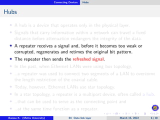 Connecting Devices Hubs
Hubs
• A hub is a device that operates only in the physical layer.
• Signals that carry information within a network can travel a fixed
distance before attenuation endangers the integrity of the data.
• A repeater receives a signal and, before it becomes too weak or
corrupted, regenerates and retimes the original bit pattern.
• The repeater then sends the refreshed signal.
• In the past, when Ethernet LANs were using bus topology,
• …a repeater was used to connect two segments of a LAN to overcome
the length restriction of the coaxial cable.
• Today, however, Ethernet LANs use star topology.
• In a star topology, a repeater is a multiport device, often called a hub,
• …that can be used to serve as the connecting point and
• …at the same time function as a repeater.
Baessa K. (Mettu University) 04 Data link layer March 15, 2022 6 / 18
 