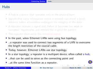 Connecting Devices Hubs
Hubs
• A hub is a device that operates only in the physical layer.
• Signals that carry information within a network can travel a fixed
distance before attenuation endangers the integrity of the data.
• A repeater receives a signal and, before it becomes too weak or
corrupted, regenerates and retimes the original bit pattern.
• The repeater then sends the refreshed signal.
• In the past, when Ethernet LANs were using bus topology,
• …a repeater was used to connect two segments of a LAN to overcome
the length restriction of the coaxial cable.
• Today, however, Ethernet LANs use star topology.
• In a star topology, a repeater is a multiport device, often called a hub,
• …that can be used to serve as the connecting point and
• …at the same time function as a repeater.
Baessa K. (Mettu University) 04 Data link layer March 15, 2022 6 / 18
 