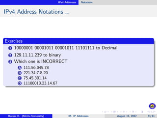 IPv4 Addresses Notations
IPv4 Address Notations …
Exercises
1 10000001 00001011 00001011 11101111 to Decimal
2 129.11.11.239 to binary
3 Which one is INCORRECT
A 111.56.045.78
B 221.34.7.8.20
C 75.45.301.14
D 11100010.23.14.67
Baessa K. (Mettu University) 05 IP Addresses August 12, 2022 9 / 61
 