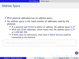 IPv4 Addresses Address Space
Address Space
• IPv4 protocol addresses has an address space.
• An address space is the total number of addresses used by the
protocol.
• If a protocol uses N bits to define an address, the address space is 2N
• IPv4 uses 32-bit addresses, which means that the address space is 232
or 4,294,967,296.
• If there were no restrictions, more than 4 billion devices could be
connected to the Internet.
The address space of IPv4 is 232 or 4,294,967,296
Baessa K. (Mettu University) 05 IP Addresses August 12, 2022 11 / 61
 