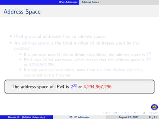 IPv4 Addresses Address Space
Address Space
• IPv4 protocol addresses has an address space.
• An address space is the total number of addresses used by the
protocol.
• If a protocol uses N bits to define an address, the address space is 2N
• IPv4 uses 32-bit addresses, which means that the address space is 232
or 4,294,967,296.
• If there were no restrictions, more than 4 billion devices could be
connected to the Internet.
The address space of IPv4 is 232 or 4,294,967,296
Baessa K. (Mettu University) 05 IP Addresses August 12, 2022 11 / 61
 
