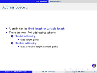 IPv4 Addresses Address Space
Address Space …
• A prefix can be fixed length or variable length.
• There are two IPv4 addressing scheme
1 Classful addressing
• fixed-length prefix
2 Classless addressing
• uses a variable-length network prefix
Baessa K. (Mettu University) 05 IP Addresses August 12, 2022 14 / 61
 