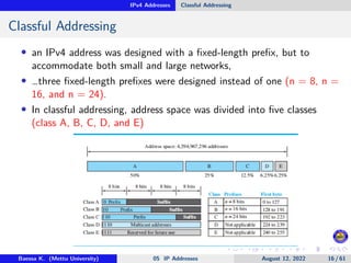 IPv4 Addresses Classful Addressing
Classful Addressing
• an IPv4 address was designed with a fixed-length prefix, but to
accommodate both small and large networks,
• …three fixed-length prefixes were designed instead of one (n = 8, n =
16, and n = 24).
• In classful addressing, address space was divided into five classes
(class A, B, C, D, and E)
Baessa K. (Mettu University) 05 IP Addresses August 12, 2022 16 / 61
 