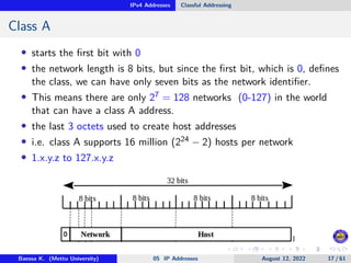 IPv4 Addresses Classful Addressing
Class A
• starts the first bit with 0
• the network length is 8 bits, but since the first bit, which is 0, defines
the class, we can have only seven bits as the network identifier.
• This means there are only 27 = 128 networks (0-127) in the world
that can have a class A address.
• the last 3 octets used to create host addresses
• i.e. class A supports 16 million (224 − 2) hosts per network
• 1.x.y.z to 127.x.y.z
Baessa K. (Mettu University) 05 IP Addresses August 12, 2022 17 / 61
 