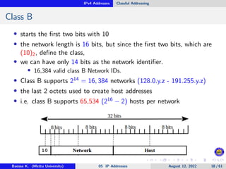 IPv4 Addresses Classful Addressing
Class B
• starts the first two bits with 10
• the network length is 16 bits, but since the first two bits, which are
(10)2, define the class,
• we can have only 14 bits as the network identifier.
• 16,384 valid class B Network IDs.
• Class B supports 214 = 16, 384 networks (128.0.y.z - 191.255.y.z)
• the last 2 octets used to create host addresses
• i.e. class B supports 65,534 (216 − 2) hosts per network
Baessa K. (Mettu University) 05 IP Addresses August 12, 2022 18 / 61
 