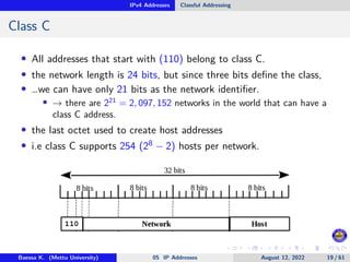 IPv4 Addresses Classful Addressing
Class C
• All addresses that start with (110) belong to class C.
• the network length is 24 bits, but since three bits define the class,
• …we can have only 21 bits as the network identifier.
• → there are 221
= 2, 097, 152 networks in the world that can have a
class C address.
• the last octet used to create host addresses
• i.e class C supports 254 (28 − 2) hosts per network.
Baessa K. (Mettu University) 05 IP Addresses August 12, 2022 19 / 61
 
