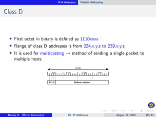 IPv4 Addresses Classful Addressing
Class D
• First octet in binary is defined as 1110xxxx
• Range of class D addresses is from 224.x.y.z to 239.x.y.z
• It is used for multicasting → method of sending a single packet to
multiple hosts.
Baessa K. (Mettu University) 05 IP Addresses August 12, 2022 20 / 61
 