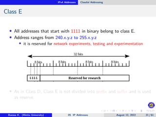 IPv4 Addresses Classful Addressing
Class E
• All addresses that start with 1111 in binary belong to class E.
• Address ranges from 240.x.y.z to 255.x.y.z
• it is reserved for network experiments, testing and experimentation
• As in Class D, Class E is not divided into prefix and suffix and is used
as reserve.
Baessa K. (Mettu University) 05 IP Addresses August 12, 2022 21 / 61
 