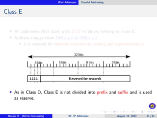 IPv4 Addresses Classful Addressing
Class E
• All addresses that start with 1111 in binary belong to class E.
• Address ranges from 240.x.y.z to 255.x.y.z
• it is reserved for network experiments, testing and experimentation
• As in Class D, Class E is not divided into prefix and suffix and is used
as reserve.
Baessa K. (Mettu University) 05 IP Addresses August 12, 2022 21 / 61
 