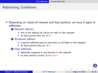 IPv4 Addresses Classful Addressing
Addressing Guidelines
• Depending on values of network and host portions, we have 3 types of
addresses:
1 Network address
• this is the address by which we refer to the network
• its host portion bits are all 0
2 Broadcast address
• a special address used to send data to all hosts in the network
• its host portion bits are all 1
3 Host addresses
• addresses assigned to end devices in the network
• its host portion cannot all be 0 or 1
Baessa K. (Mettu University) 05 IP Addresses August 12, 2022 22 / 61
 