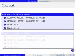 IPv4 Addresses Classful Addressing
Class work
Find the class of each address
1 00000001 00001011 00001011 11101111
2 11000001 10000011 00011011 11111111
3 14.23.120.8
4 252.5.15.111
Find the class of each address
1 00000001 00001011 00001011 11101111
2 11000001 10000011 00011011 11111111
3 14.23.120.8
4 252.5.15.111
Baessa K. (Mettu University) 05 IP Addresses August 12, 2022 23 / 61
 