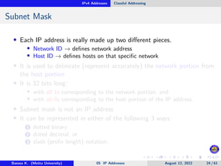 IPv4 Addresses Classful Addressing
Subnet Mask
• Each IP address is really made up two different pieces.
• Network ID → defines network address
• Host ID → defines hosts on that specific network
• It is used to delineate (represent accurately) the network portion from
the host portion
• It is 32 bits long:
• with all 1s corresponding to the network portion, and
• with all 0s corresponding to the host portion of the IP address.
• Subnet mask is not an IP address
• It can be represented in either of the following 3 ways:
1 dotted binary
2 doted decimal, or
3 slash (prefix length) notation.
Baessa K. (Mettu University) 05 IP Addresses August 12, 2022 24 / 61
 