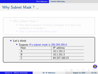 IPv4 Addresses Classful Addressing
Why Subnet Mask ? …
• Why Subnet Mask ?
• How does Computer A knows Computer B is local and
computer C is remote ?
• That is the secret of subnet mask
• Let’s think
• Suppose A’s subnet mask is 255.255.255.0
Host IP address
A 10.1.151.2
B 10.1.151.3
C 64.227.160.23
Baessa K. (Mettu University) 05 IP Addresses August 12, 2022 27 / 61
 
