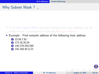 IPv4 Addresses Classful Addressing
Why Subnet Mask ? …
• A bit-wise logical AND operation between the host address and the
subnet mask is performed to find the Network Address.
• Example : Find network address of the following host address
1 23.56.7.91
2 172.18.20.54
3 140.179.240.200
4 192.168.40.3/21
Baessa K. (Mettu University) 05 IP Addresses August 12, 2022 29 / 61
 