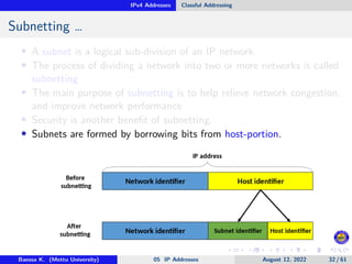 IPv4 Addresses Classful Addressing
Subnetting …
• A subnet is a logical sub-division of an IP network.
• The process of dividing a network into two or more networks is called
subnetting
• The main purpose of subnetting is to help relieve network congestion,
and improve network performance
• Security is another benefit of subnetting.
• Subnets are formed by borrowing bits from host-portion.
Baessa K. (Mettu University) 05 IP Addresses August 12, 2022 32 / 61
 