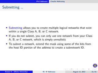 IPv4 Addresses Classful Addressing
Subnetting …
• Subnetting allows you to create multiple logical networks that exist
within a single Class A, B, or C network.
• If you do not subnet, you can only use one network from your Class
A, B, or C network, which is simply unrealistic
• To subnet a network, extend the mask using some of the bits from
the host ID portion of the address to create a subnetwork ID.
Baessa K. (Mettu University) 05 IP Addresses August 12, 2022 33 / 61
 