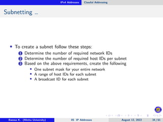 IPv4 Addresses Classful Addressing
Subnetting …
• To create a subnet follow these steps:
1 Determine the number of required network IDs
2 Determine the number of required host IDs per subnet
3 Based on the above requirements, create the following
• One subnet mask for your entire network
• A range of host IDs for each subnet
• A broadcast ID for each subnet
Baessa K. (Mettu University) 05 IP Addresses August 12, 2022 34 / 61
 