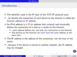 IPv4 Addresses
Introduction …
• The identifier used in the IP layer of the TCP/IP protocol suite
• …to identify the connection of each device to the Internet is called the
Internet address or IP address.
• An IPv4 address is a 32-bit address that uniquely and universally
defines the connection of a host or a router to the Internet.
• …each address defines one, and only one, connection to the Internet.
• Two devices on the Internet can never have the same address at the
same time
• The IP address is the address of the connection, not the host or the
router,
• …because if the device is moved to another network, the IP address
may be changed.
Baessa K. (Mettu University) 05 IP Addresses August 12, 2022 5 / 61
 