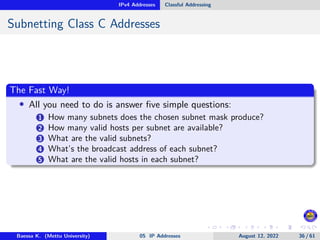 IPv4 Addresses Classful Addressing
Subnetting Class C Addresses
The Fast Way!
• All you need to do is answer five simple questions:
1 How many subnets does the chosen subnet mask produce?
2 How many valid hosts per subnet are available?
3 What are the valid subnets?
4 What’s the broadcast address of each subnet?
5 What are the valid hosts in each subnet?
Baessa K. (Mettu University) 05 IP Addresses August 12, 2022 36 / 61
 