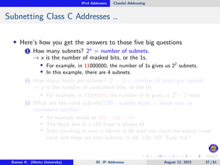 IPv4 Addresses Classful Addressing
Subnetting Class C Addresses …
• Here’s how you get the answers to those five big questions
1 How many subnets? 2x
= number of subnets.
→ x is the number of masked bits, or the 1s.
• For example, in 11000000, the number of 1s gives us 22
subnets.
• In this example, there are 4 subnets.
2 How many hosts per subnet? 2y
− 2 = number of hosts per subnet.
→ y is the number of unmasked bits, or the 0s.
• For example, in 11000000, the number of 0s gives us 26
− 2 hosts
3 What are the valid subnets?256 - subnet mask = block size, or
increment number.
• An example would be 256 - 192 = 64.
• The block size of a 192 mask is always 64.
• Start counting at zero in blocks of 64 until you reach the subnet mask
value and these are your subnets. 0, 64, 128, 192. Easy, huh?
Baessa K. (Mettu University) 05 IP Addresses August 12, 2022 37 / 61
 
