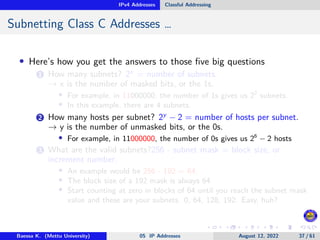 IPv4 Addresses Classful Addressing
Subnetting Class C Addresses …
• Here’s how you get the answers to those five big questions
1 How many subnets? 2x
= number of subnets.
→ x is the number of masked bits, or the 1s.
• For example, in 11000000, the number of 1s gives us 22
subnets.
• In this example, there are 4 subnets.
2 How many hosts per subnet? 2y
− 2 = number of hosts per subnet.
→ y is the number of unmasked bits, or the 0s.
• For example, in 11000000, the number of 0s gives us 26
− 2 hosts
3 What are the valid subnets?256 - subnet mask = block size, or
increment number.
• An example would be 256 - 192 = 64.
• The block size of a 192 mask is always 64.
• Start counting at zero in blocks of 64 until you reach the subnet mask
value and these are your subnets. 0, 64, 128, 192. Easy, huh?
Baessa K. (Mettu University) 05 IP Addresses August 12, 2022 37 / 61
 