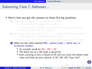 IPv4 Addresses Classful Addressing
Subnetting Class C Addresses …
• Here’s how you get the answers to those five big questions
1 How many subnets? 2x
= number of subnets.
→ x is the number of masked bits, or the 1s.
• For example, in 11000000, the number of 1s gives us 22
subnets.
• In this example, there are 4 subnets.
2 How many hosts per subnet? 2y
− 2 = number of hosts per subnet.
→ y is the number of unmasked bits, or the 0s.
• For example, in 11000000, the number of 0s gives us 26
− 2 hosts
3 What are the valid subnets?256 - subnet mask = block size, or
increment number.
• An example would be 256 - 192 = 64.
• The block size of a 192 mask is always 64.
• Start counting at zero in blocks of 64 until you reach the subnet mask
value and these are your subnets. 0, 64, 128, 192. Easy, huh?
Baessa K. (Mettu University) 05 IP Addresses August 12, 2022 37 / 61
 