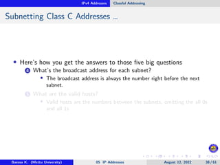 IPv4 Addresses Classful Addressing
Subnetting Class C Addresses …
• Here’s how you get the answers to those five big questions
4 What’s the broadcast address for each subnet?
• The broadcast address is always the number right before the next
subnet.
5 What are the valid hosts?
• Valid hosts are the numbers between the subnets, omitting the all 0s
and all 1s
Baessa K. (Mettu University) 05 IP Addresses August 12, 2022 38 / 61
 