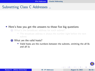 IPv4 Addresses Classful Addressing
Subnetting Class C Addresses …
• Here’s how you get the answers to those five big questions
4 What’s the broadcast address for each subnet?
• The broadcast address is always the number right before the next
subnet.
5 What are the valid hosts?
• Valid hosts are the numbers between the subnets, omitting the all 0s
and all 1s
Baessa K. (Mettu University) 05 IP Addresses August 12, 2022 38 / 61
 