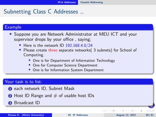 IPv4 Addresses Classful Addressing
Subnetting Class C Addresses …
Example
• Suppose you are Network Administrator at MEU ICT and your
supervisor drops by your office , saying;
• Here is the network ID 192.168.4.0/24
• Please create three separate networks( 3 subnets) for School of
Computing.
• One is for Department of Information Technology
• One for Computer Science Department
• One is for Information System Department
Your task is to list:
1 each network ID, Subnet Mask
2 Host ID Range and # of usable host IDs
3 Broadcast ID
Baessa K. (Mettu University) 05 IP Addresses August 12, 2022 39 / 61
 