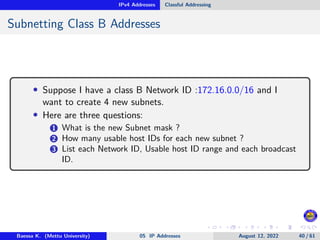 IPv4 Addresses Classful Addressing
Subnetting Class B Addresses
• Suppose I have a class B Network ID :172.16.0.0/16 and I
want to create 4 new subnets.
• Here are three questions:
1 What is the new Subnet mask ?
2 How many usable host IDs for each new subnet ?
3 List each Network ID, Usable host ID range and each broadcast
ID.
Baessa K. (Mettu University) 05 IP Addresses August 12, 2022 40 / 61
 