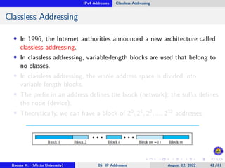 IPv4 Addresses Classless Addressing
Classless Addressing
• In 1996, the Internet authorities announced a new architecture called
classless addressing.
• In classless addressing, variable-length blocks are used that belong to
no classes.
• In classless addressing, the whole address space is divided into
variable length blocks.
• The prefix in an address defines the block (network); the suffix defines
the node (device).
• Theoretically, we can have a block of 20, 21, 22, ..., 232 addresses.
Baessa K. (Mettu University) 05 IP Addresses August 12, 2022 42 / 61
 