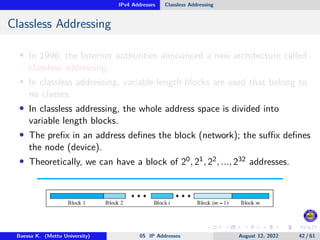 IPv4 Addresses Classless Addressing
Classless Addressing
• In 1996, the Internet authorities announced a new architecture called
classless addressing.
• In classless addressing, variable-length blocks are used that belong to
no classes.
• In classless addressing, the whole address space is divided into
variable length blocks.
• The prefix in an address defines the block (network); the suffix defines
the node (device).
• Theoretically, we can have a block of 20, 21, 22, ..., 232 addresses.
Baessa K. (Mettu University) 05 IP Addresses August 12, 2022 42 / 61
 