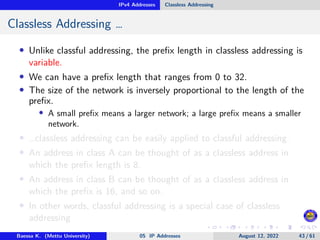 IPv4 Addresses Classless Addressing
Classless Addressing …
• Unlike classful addressing, the prefix length in classless addressing is
variable.
• We can have a prefix length that ranges from 0 to 32.
• The size of the network is inversely proportional to the length of the
prefix.
• A small prefix means a larger network; a large prefix means a smaller
network.
• …classless addressing can be easily applied to classful addressing.
• An address in class A can be thought of as a classless address in
which the prefix length is 8.
• An address in class B can be thought of as a classless address in
which the prefix is 16, and so on.
• In other words, classful addressing is a special case of classless
addressing
Baessa K. (Mettu University) 05 IP Addresses August 12, 2022 43 / 61
 