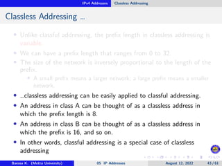 IPv4 Addresses Classless Addressing
Classless Addressing …
• Unlike classful addressing, the prefix length in classless addressing is
variable.
• We can have a prefix length that ranges from 0 to 32.
• The size of the network is inversely proportional to the length of the
prefix.
• A small prefix means a larger network; a large prefix means a smaller
network.
• …classless addressing can be easily applied to classful addressing.
• An address in class A can be thought of as a classless address in
which the prefix length is 8.
• An address in class B can be thought of as a classless address in
which the prefix is 16, and so on.
• In other words, classful addressing is a special case of classless
addressing
Baessa K. (Mettu University) 05 IP Addresses August 12, 2022 43 / 61
 